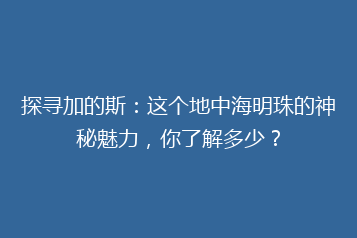 探寻加的斯:这个地中海明珠的神秘魅力,你了解多少?