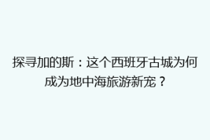 探寻加的斯：这个西班牙古城为何成为地中海旅游新宠？
