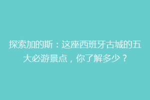 探索加的斯：这座西班牙古城的五大必游景点，你了解多少？