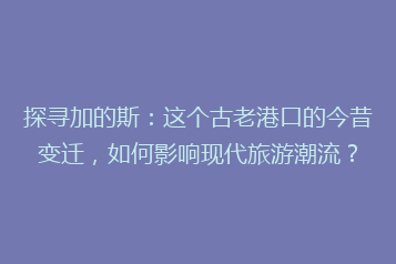 探寻加的斯:这个古老港口的今昔变迁,如何影响现代旅游潮流?