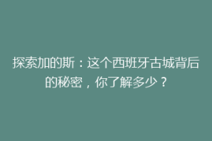 探索加的斯：这个西班牙古城背后的秘密，你了解多少？