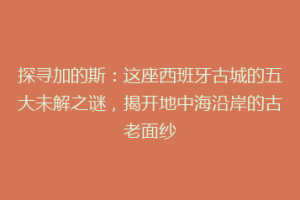 探寻加的斯：这座西班牙古城的五大未解之谜，揭开地中海沿岸的古老面纱