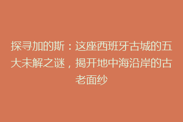 探寻加的斯:这座西班牙古城的五大未解之谜,揭开地中海沿岸的古老面纱