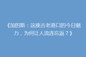 《加的斯：这座古老港口的今日魅力，为何让人流连忘返？》