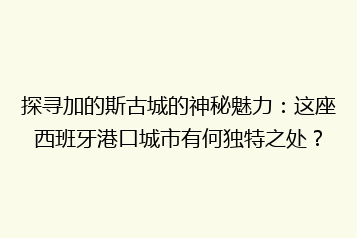 探寻加的斯古城的神秘魅力:这座西班牙港口城市有何独特之处?