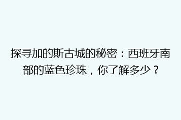 探寻加的斯古城的秘密:西班牙南部的蓝色珍珠,你了解多少?