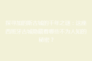 探寻加的斯古城的千年之谜：这座西班牙古城隐藏着哪些不为人知的秘密？