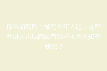 探寻加的斯古城的千年之谜:这座西班牙古城隐藏着哪些不为人知的秘密?