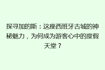 探寻加的斯:这座西班牙古城的神秘魅力,为何成为游客心中的度假天堂?