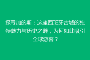 探寻加的斯：这座西班牙古城的独特魅力与历史之谜，为何如此吸引全球游客？