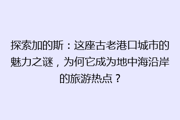 探索加的斯:这座古老港口城市的魅力之谜,为何它成为地中海沿岸的旅游热点?