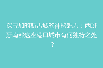 探寻加的斯古城的神秘魅力:西班牙南部这座港口城市有何独特之处?