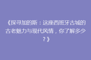 《探寻加的斯：这座西班牙古城的古老魅力与现代风情，你了解多少？》