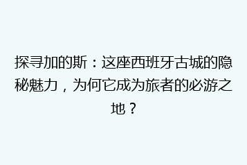探寻加的斯:这座西班牙古城的隐秘魅力,为何它成为旅者的必游之地?