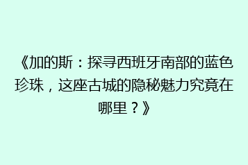 《加的斯:探寻西班牙南部的蓝色珍珠,这座古城的隐秘魅力究竟在哪里?》