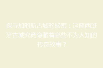 探寻加的斯古城的秘密:这座西班牙古城究竟隐藏着哪些不为人知的传奇故事?