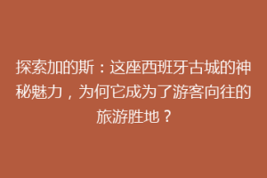 探索加的斯：这座西班牙古城的神秘魅力，为何它成为了游客向往的旅游胜地？
