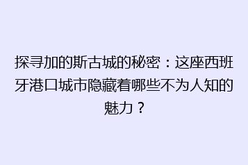 探寻加的斯古城的秘密:这座西班牙港口城市隐藏着哪些不为人知的魅力?