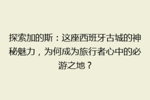 探索加的斯：这座西班牙古城的神秘魅力，为何成为旅行者心中的必游之地？