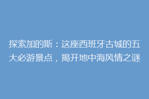 探索加的斯：这座西班牙古城的五大必游景点，揭开地中海风情之谜