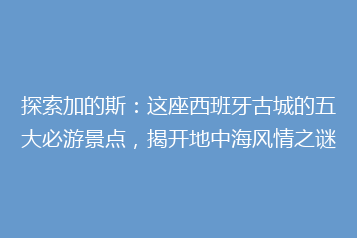 探索加的斯：这座西班牙古城的五大必游景点，揭开地中海风情之谜