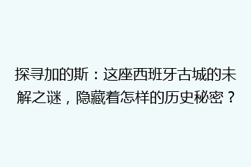 探寻加的斯:这座西班牙古城的未解之谜,隐藏着怎样的历史秘密?