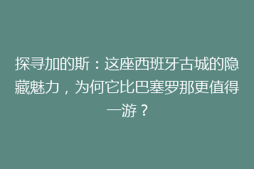 探寻加的斯:这座西班牙古城的隐藏魅力,为何它比巴塞罗那更值得一游?