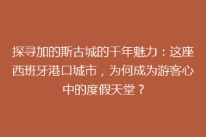 探寻加的斯古城的千年魅力：这座西班牙港口城市，为何成为游客心中的度假天堂？