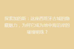 探索加的斯：这座西班牙古城的隐藏魅力，为何它成为地中海沿岸的璀璨明珠？