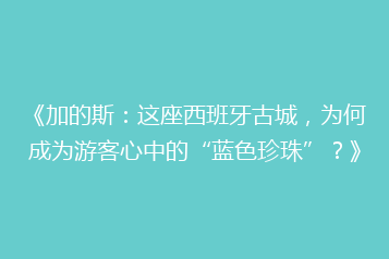 《加的斯:这座西班牙古城,为何成为游客心中的“蓝色珍珠”?》