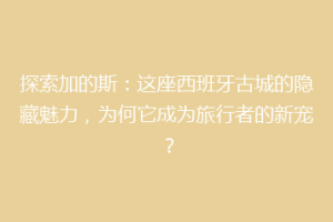 探索加的斯：这座西班牙古城的隐藏魅力，为何它成为旅行者的新宠？
