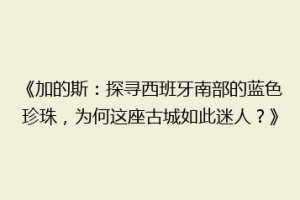 《加的斯：探寻西班牙南部的蓝色珍珠，为何这座古城如此迷人？》