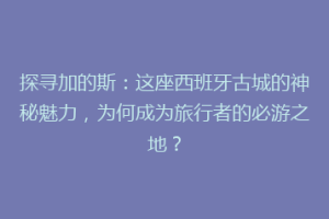 探寻加的斯：这座西班牙古城的神秘魅力，为何成为旅行者的必游之地？