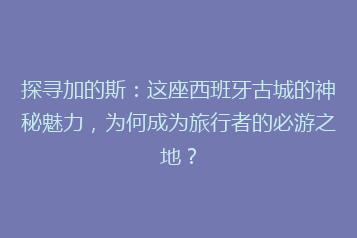 探寻加的斯：这座西班牙古城的神秘魅力，为何成为旅行者的必游之地？