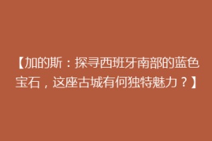 【加的斯：探寻西班牙南部的蓝色宝石，这座古城有何独特魅力？】