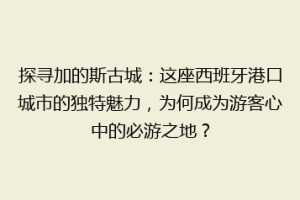 探寻加的斯古城：这座西班牙港口城市的独特魅力，为何成为游客心中的必游之地？