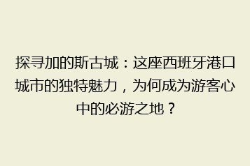 探寻加的斯古城:这座西班牙港口城市的独特魅力,为何成为游客心中的必游之地?