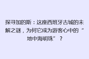 探寻加的斯:这座西班牙古城的未解之谜,为何它成为游客心中的“地中海明珠”?