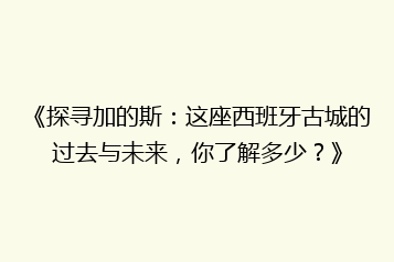 《探寻加的斯：这座西班牙古城的过去与未来，你了解多少？》