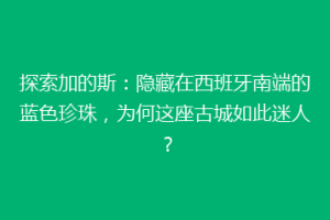 探索加的斯：隐藏在西班牙南端的蓝色珍珠，为何这座古城如此迷人？