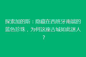 探索加的斯:隐藏在西班牙南端的蓝色珍珠,为何这座古城如此迷人?