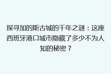 探寻加的斯古城的千年之谜:这座西班牙港口城市隐藏了多少不为人知的秘密?