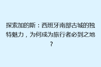 探索加的斯:西班牙南部古城的独特魅力,为何成为旅行者必到之地?