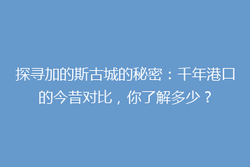 探寻加的斯古城的秘密:千年港口的今昔对比,你了解多少?