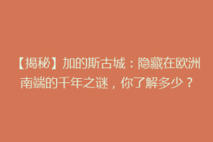 【揭秘】加的斯古城：隐藏在欧洲南端的千年之谜，你了解多少？