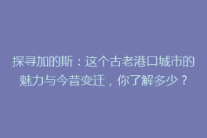 探寻加的斯：这个古老港口城市的魅力与今昔变迁，你了解多少？