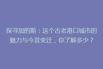 探寻加的斯:这个古老港口城市的魅力与今昔变迁,你了解多少?