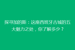 探寻加的斯：这座西班牙古城的五大魅力之处，你了解多少？