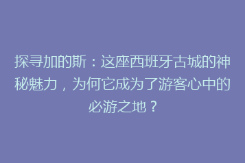 探寻加的斯:这座西班牙古城的神秘魅力,为何它成为了游客心中的必游之地?