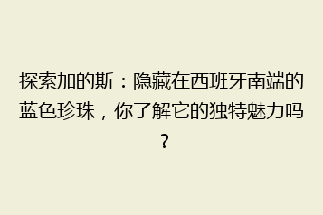探索加的斯:隐藏在西班牙南端的蓝色珍珠,你了解它的独特魅力吗?